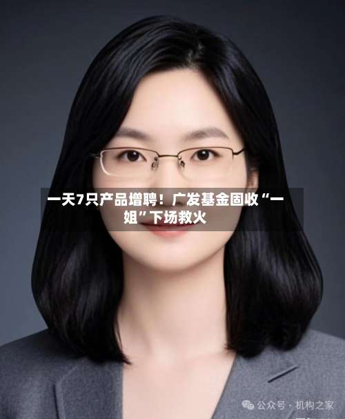 一天7只产品增聘！广发基金固收“一姐	”下场救火-第1张图片