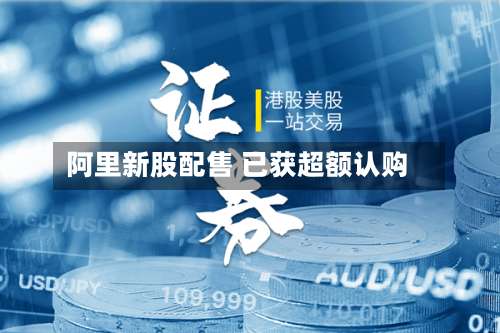 阿里新股配售 已获超额认购-第3张图片