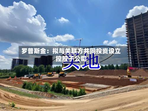 罗普斯金:拟与关联方共同投资设立控股子公司-第3张图片