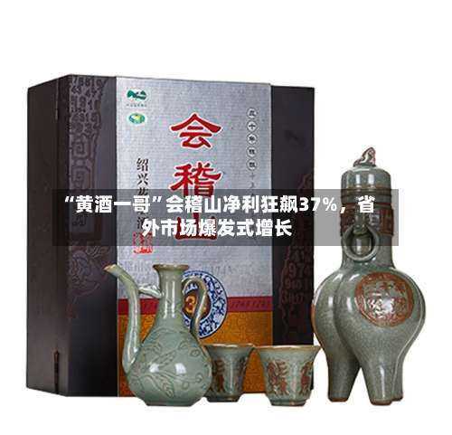 “黄酒一哥	”会稽山净利狂飙37%，省外市场爆发式增长-第2张图片