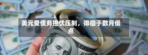 美元受债务担忧压制	，徘徊于数月低点-第1张图片