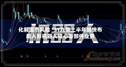化解退市风险 *ST九鼎上半年加快布局人形机器人核心零部件业务-第2张图片