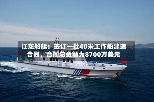 江龙船艇：签订一批40米工作船建造合同	，合同总金额为8700万美元-第2张图片