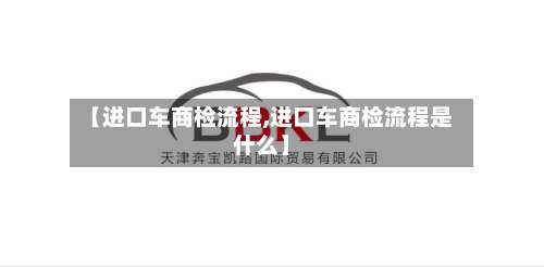 【进口车商检流程,进口车商检流程是什么】-第2张图片