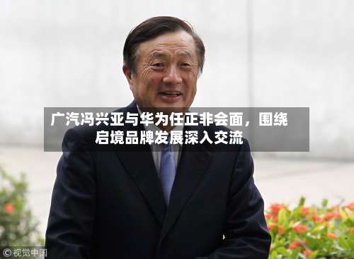 广汽冯兴亚与华为任正非会面，围绕启境品牌发展深入交流
