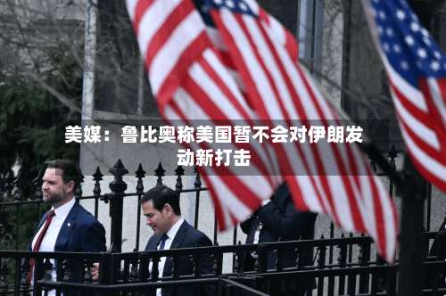 美媒：鲁比奥称美国暂不会对伊朗发动新打击-第3张图片