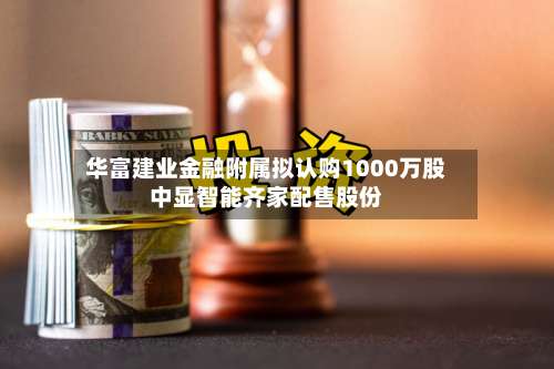 华富建业金融附属拟认购1000万股中显智能齐家配售股份-第1张图片