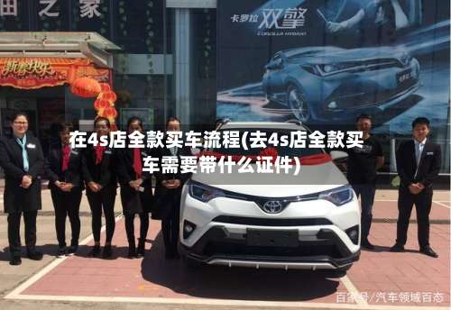 在4s店全款买车流程(去4s店全款买车需要带什么证件)-第3张图片
