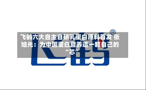 飞鹤六大自主自研乳蛋白原料首发 张旭光：为中国蛋白营养造一颗自己的 “芯”-第2张图片