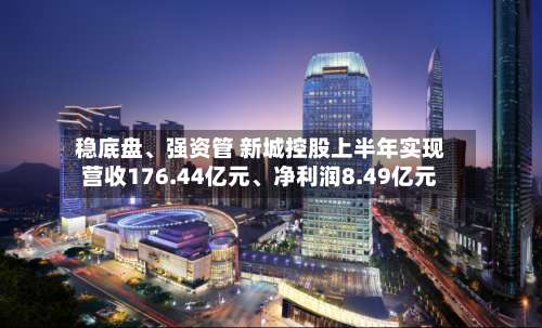 稳底盘	、强资管 新城控股上半年实现营收176.44亿元、净利润8.49亿元-第1张图片
