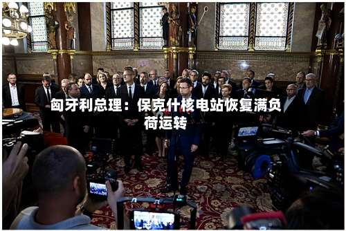 匈牙利总理：保克什核电站恢复满负荷运转-第2张图片