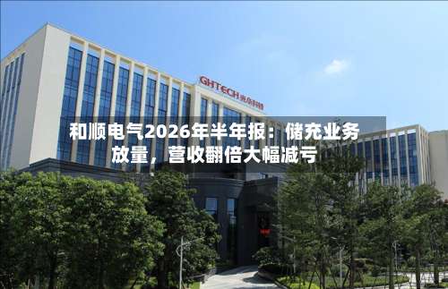 和顺电气2026年半年报：储充业务放量	，营收翻倍大幅减亏-第3张图片