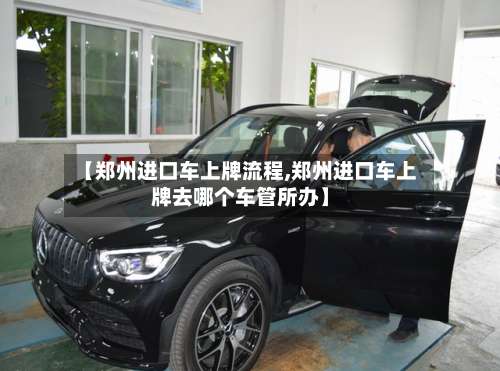 【郑州进口车上牌流程,郑州进口车上牌去哪个车管所办】-第2张图片
