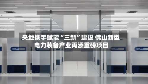 央地携手赋能“三新	”建设 佛山新型电力装备产业再添重磅项目-第2张图片