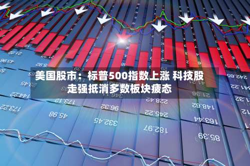 美国股市：标普500指数上涨 科技股走强抵消多数板块疲态-第3张图片