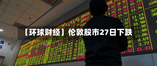 【环球财经】伦敦股市27日下跌-第2张图片