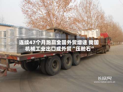 连续47个月跑赢全国外贸增速 我国机械工业出口成外贸“压舱石”-第2张图片
