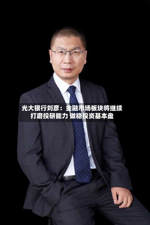 光大银行刘彦:金融市场板块将继续打磨投研能力 做稳投资基本盘-第3张图片
