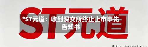 *ST元道：收到深交所终止上市事先告知书-第1张图片