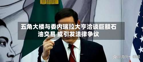 五角大楼与委内瑞拉大亨洽谈巨额石油交易 或引发法律争议-第2张图片