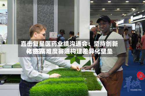 直击复星医药业绩沟通会：坚持创新与世界化 在高难度赛道构建差异化壁垒-第3张图片