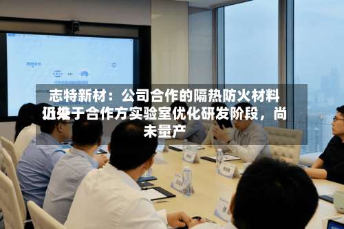 志特新材：公司合作的隔热防火材料近来仍处于合作方实验室优化研发阶段	，尚未量产-第2张图片
