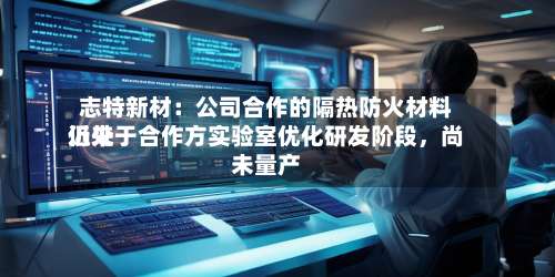 志特新材：公司合作的隔热防火材料近来仍处于合作方实验室优化研发阶段，尚未量产-第3张图片