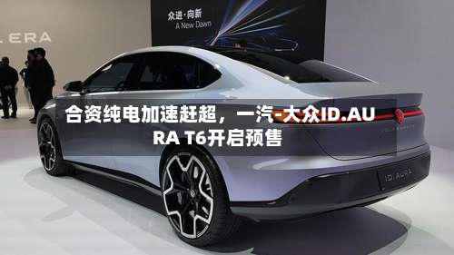 合资纯电加速赶超，一汽-大众ID.AURA T6开启预售-第2张图片
