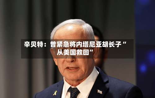 辛贝特：曾紧急将内塔尼亚胡长子“从美国救回”-第2张图片