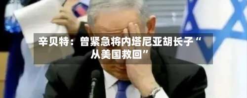 辛贝特：曾紧急将内塔尼亚胡长子“从美国救回	”-第3张图片