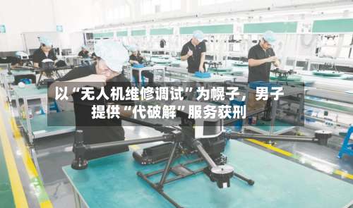 以“无人机维修调试”为幌子	，男子提供“代破解	”服务获刑-第3张图片