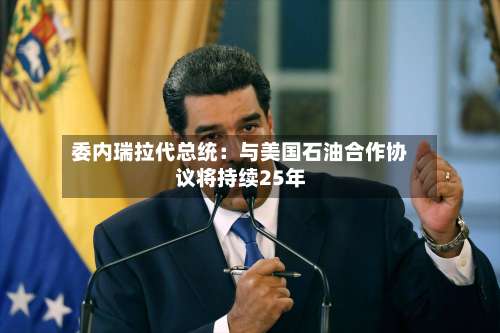 委内瑞拉代总统:与美国石油合作协议将持续25年-第2张图片