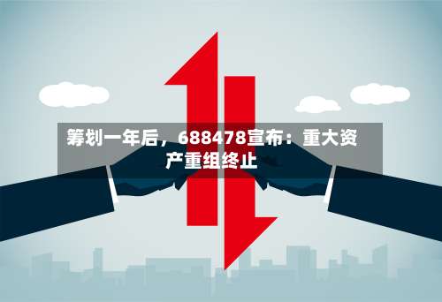 筹划一年后，688478宣布：重大资产重组终止-第2张图片