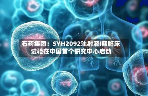 石药集团：SYH2092注射液I期临床试验在中国首个研究中心启动-第1张图片