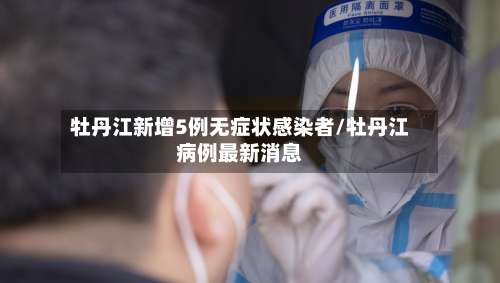 牡丹江新增5例无症状感染者/牡丹江病例最新消息-第2张图片