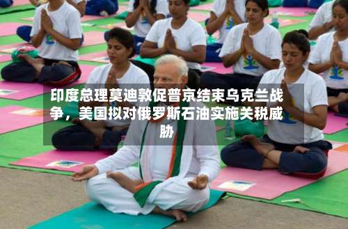 印度总理莫迪敦促普京结束乌克兰战争，美国拟对俄罗斯石油实施关税威胁-第2张图片