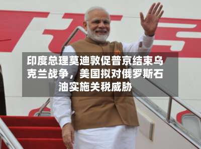 印度总理莫迪敦促普京结束乌克兰战争，美国拟对俄罗斯石油实施关税威胁-第3张图片