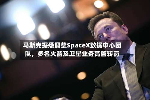 马斯克据悉调整SpaceX数据中心团队，多名火箭及卫星业务高管转岗-第2张图片